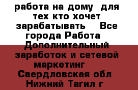 работа на дому  для тех кто хочет зарабатывать. - Все города Работа » Дополнительный заработок и сетевой маркетинг   . Свердловская обл.,Нижний Тагил г.